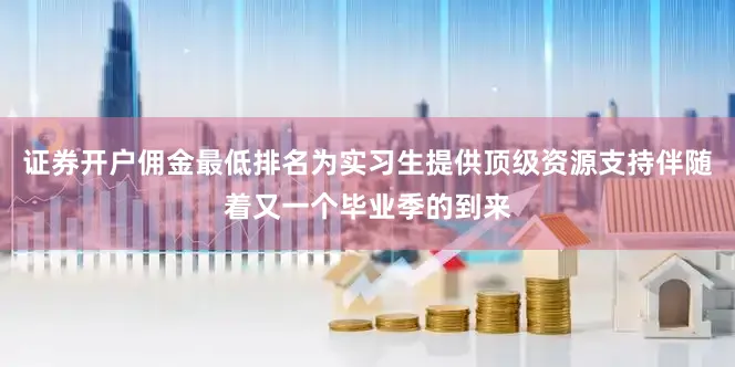 证券开户佣金最低排名为实习生提供顶级资源支持伴随着又一个毕业季的到来