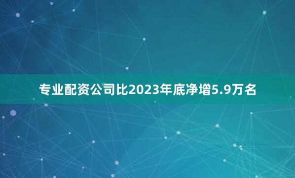 专业配资公司比2023年底净增5.9万名