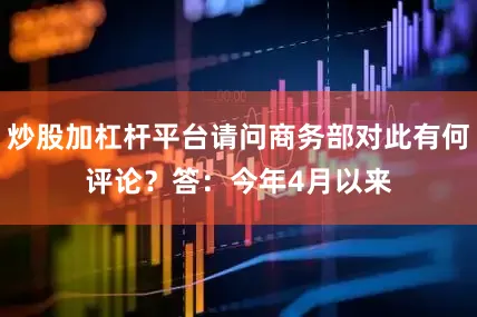 炒股加杠杆平台请问商务部对此有何评论？　　答：今年4月以来