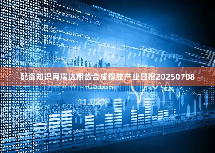 配资知识网瑞达期货合成橡胶产业日报20250708