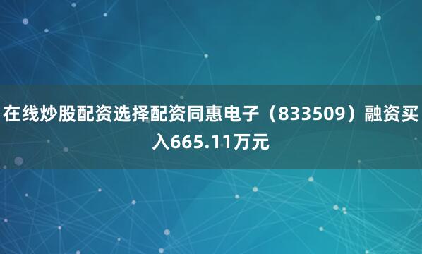在线炒股配资选择配资同惠电子（833509）融资买入665.11万元