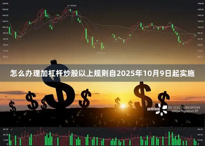 怎么办理加杠杆炒股以上规则自2025年10月9日起实施