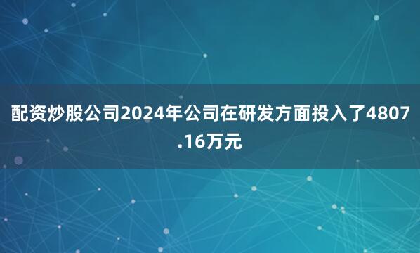 配资炒股公司2024年公司在研发方面投入了4807.16万元