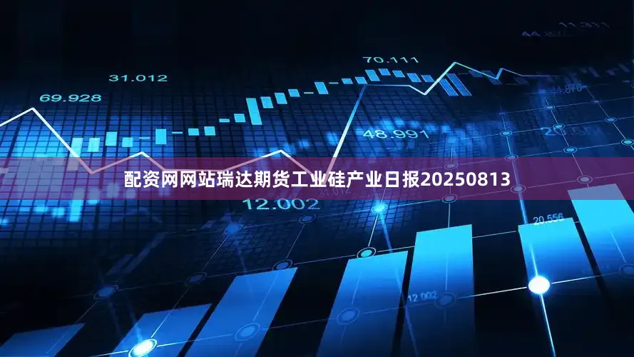 配资网网站瑞达期货工业硅产业日报20250813